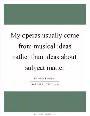 My operas usually come from musical ideas rather than ideas about subject matter Picture Quote #1