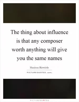 The thing about influence is that any composer worth anything will give you the same names Picture Quote #1