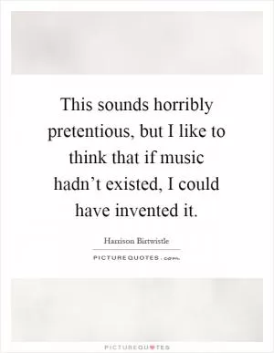 This sounds horribly pretentious, but I like to think that if music hadn’t existed, I could have invented it Picture Quote #1