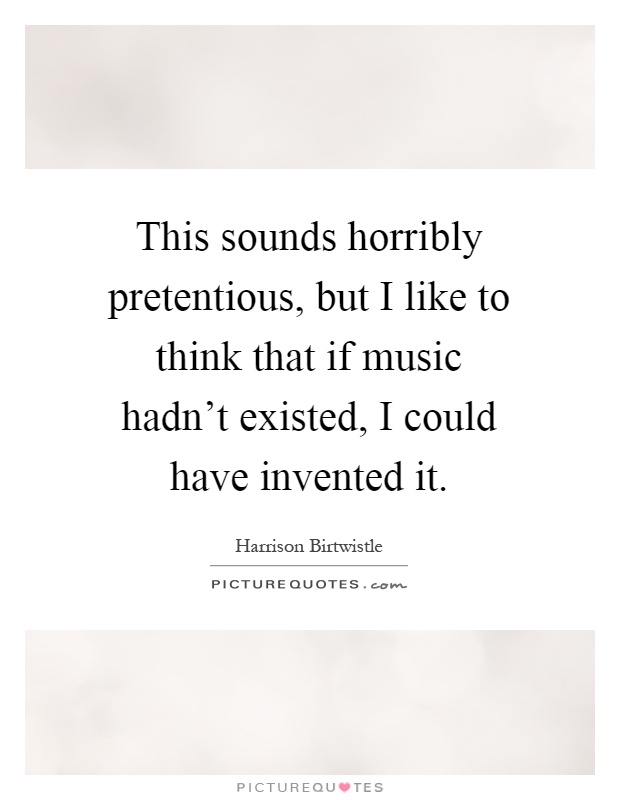 This sounds horribly pretentious, but I like to think that if music hadn't existed, I could have invented it Picture Quote #1