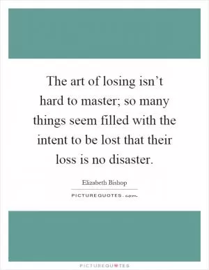 The art of losing isn’t hard to master; so many things seem filled with the intent to be lost that their loss is no disaster Picture Quote #1