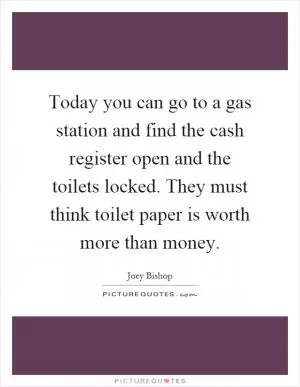 Today you can go to a gas station and find the cash register open and the toilets locked. They must think toilet paper is worth more than money Picture Quote #1
