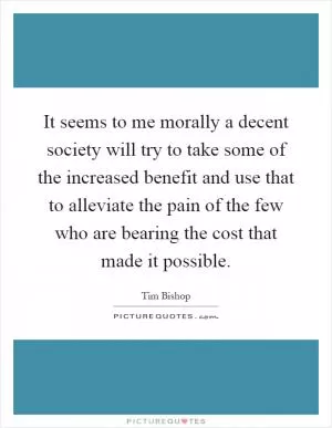 It seems to me morally a decent society will try to take some of the increased benefit and use that to alleviate the pain of the few who are bearing the cost that made it possible Picture Quote #1