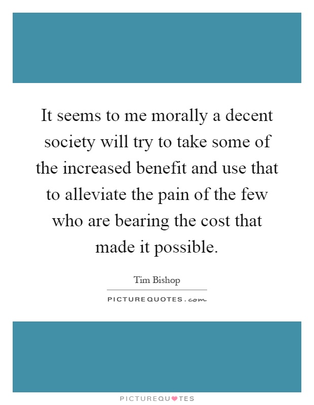 It seems to me morally a decent society will try to take some of the increased benefit and use that to alleviate the pain of the few who are bearing the cost that made it possible Picture Quote #1