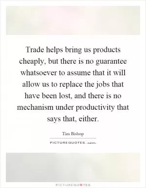 Trade helps bring us products cheaply, but there is no guarantee whatsoever to assume that it will allow us to replace the jobs that have been lost, and there is no mechanism under productivity that says that, either Picture Quote #1
