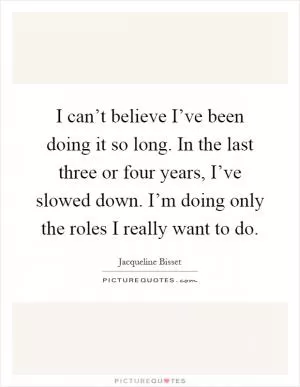 I can’t believe I’ve been doing it so long. In the last three or four years, I’ve slowed down. I’m doing only the roles I really want to do Picture Quote #1