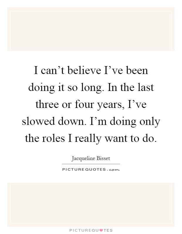 I can't believe I've been doing it so long. In the last three or four years, I've slowed down. I'm doing only the roles I really want to do Picture Quote #1