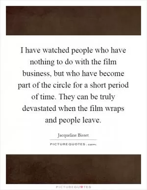 I have watched people who have nothing to do with the film business, but who have become part of the circle for a short period of time. They can be truly devastated when the film wraps and people leave Picture Quote #1