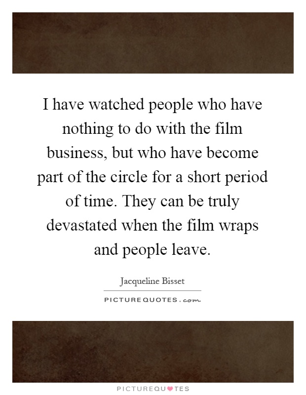 I have watched people who have nothing to do with the film business, but who have become part of the circle for a short period of time. They can be truly devastated when the film wraps and people leave Picture Quote #1
