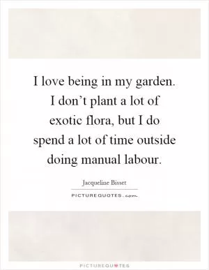 I love being in my garden. I don’t plant a lot of exotic flora, but I do spend a lot of time outside doing manual labour Picture Quote #1