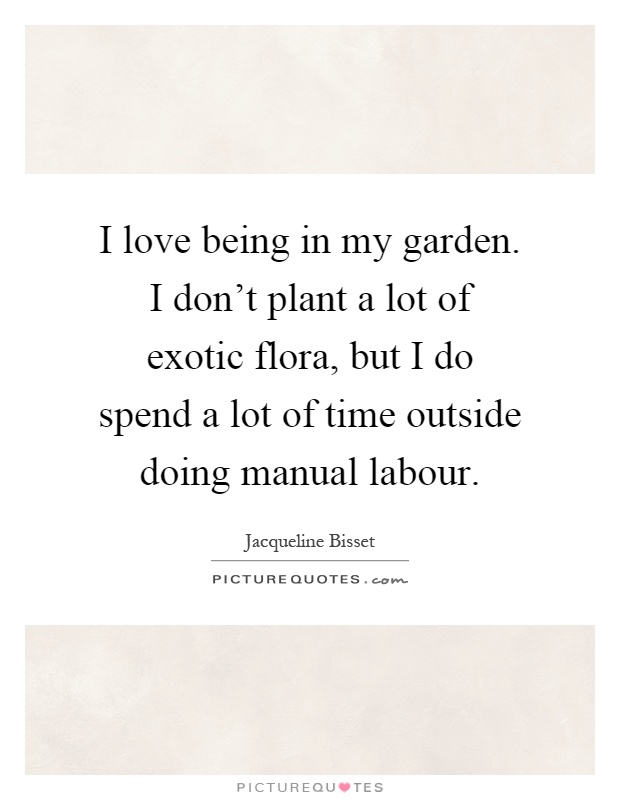 I love being in my garden. I don't plant a lot of exotic flora, but I do spend a lot of time outside doing manual labour Picture Quote #1