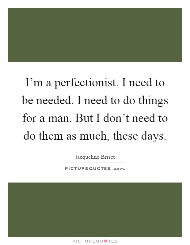 I'm a perfectionist. I need to be needed. I need to do things for a man. But I don't need to do them as much, these days Picture Quote #1