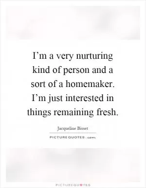 I’m a very nurturing kind of person and a sort of a homemaker. I’m just interested in things remaining fresh Picture Quote #1