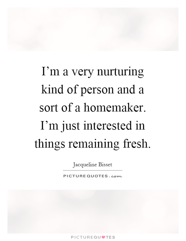 I'm a very nurturing kind of person and a sort of a homemaker. I'm just interested in things remaining fresh Picture Quote #1