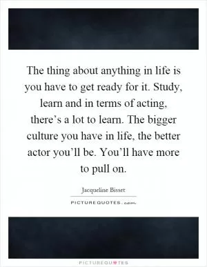The thing about anything in life is you have to get ready for it. Study, learn and in terms of acting, there’s a lot to learn. The bigger culture you have in life, the better actor you’ll be. You’ll have more to pull on Picture Quote #1