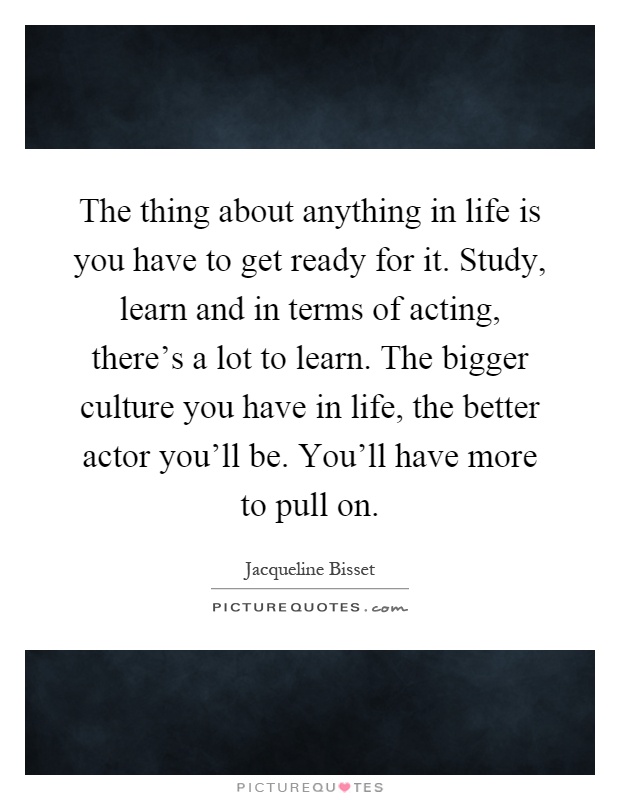 The thing about anything in life is you have to get ready for it. Study, learn and in terms of acting, there's a lot to learn. The bigger culture you have in life, the better actor you'll be. You'll have more to pull on Picture Quote #1