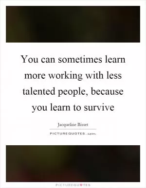 You can sometimes learn more working with less talented people, because you learn to survive Picture Quote #1