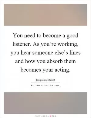 You need to become a good listener. As you’re working, you hear someone else’s lines and how you absorb them becomes your acting Picture Quote #1