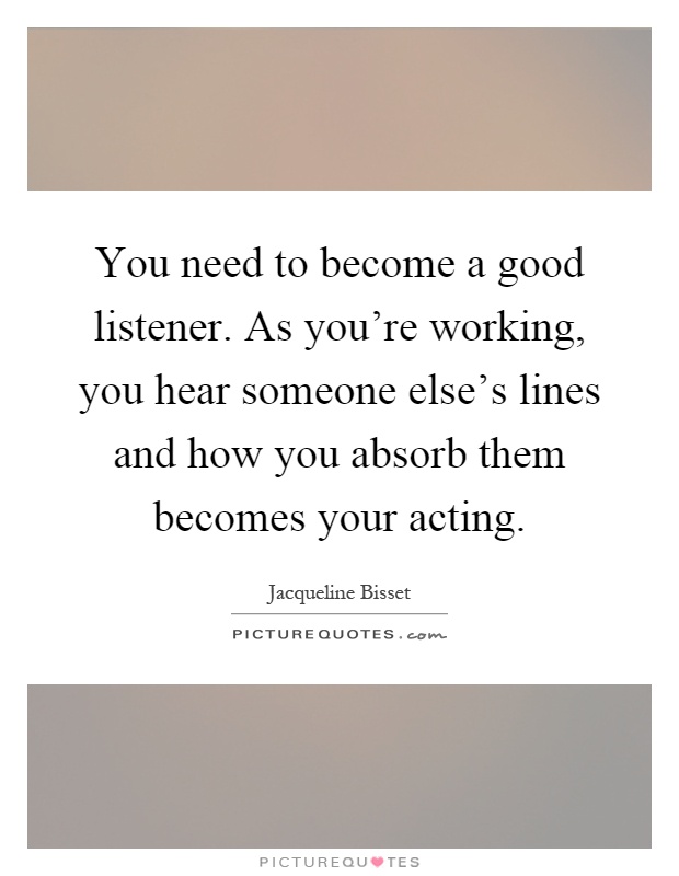 You need to become a good listener. As you're working, you hear someone else's lines and how you absorb them becomes your acting Picture Quote #1