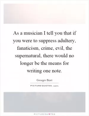 As a musician I tell you that if you were to suppress adultery, fanaticism, crime, evil, the supernatural, there would no longer be the means for writing one note Picture Quote #1