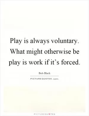 Play is always voluntary. What might otherwise be play is work if it’s forced Picture Quote #1