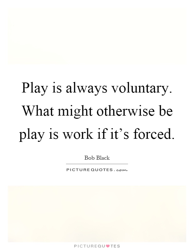 Play is always voluntary. What might otherwise be play is work if it's forced Picture Quote #1