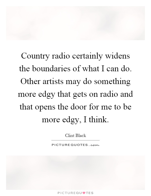 Country radio certainly widens the boundaries of what I can do. Other artists may do something more edgy that gets on radio and that opens the door for me to be more edgy, I think Picture Quote #1