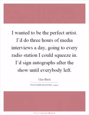 I wanted to be the perfect artist. I’d do three hours of media interviews a day, going to every radio station I could squeeze in. I’d sign autographs after the show until everybody left Picture Quote #1