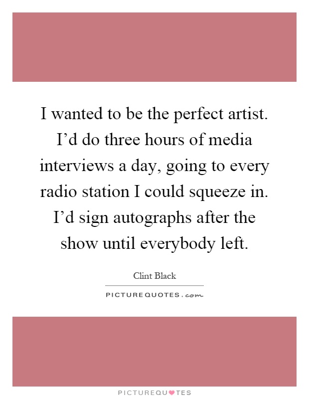 I wanted to be the perfect artist. I'd do three hours of media interviews a day, going to every radio station I could squeeze in. I'd sign autographs after the show until everybody left Picture Quote #1
