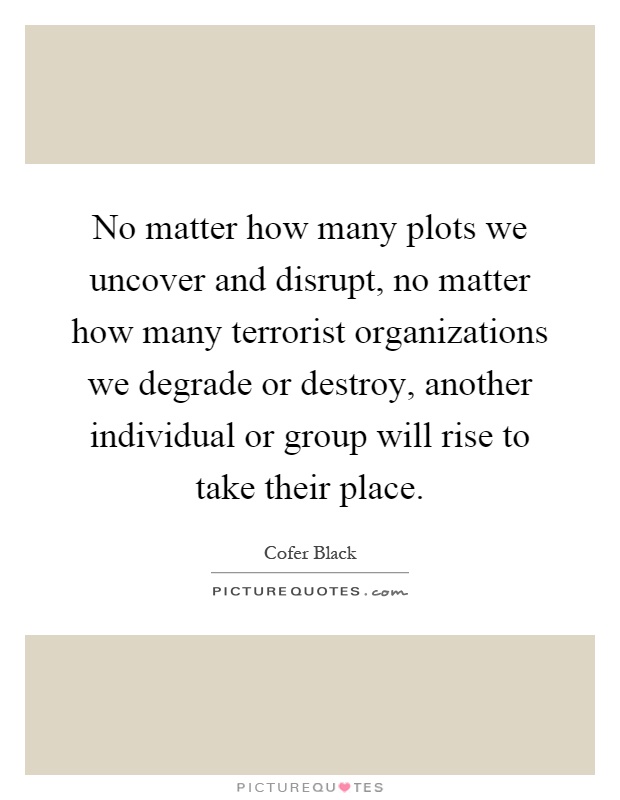 No matter how many plots we uncover and disrupt, no matter how many terrorist organizations we degrade or destroy, another individual or group will rise to take their place Picture Quote #1