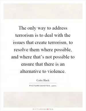 The only way to address terrorism is to deal with the issues that create terrorism, to resolve them where possible, and where that’s not possible to ensure that there is an alternative to violence Picture Quote #1
