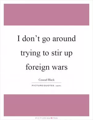 I don’t go around trying to stir up foreign wars Picture Quote #1