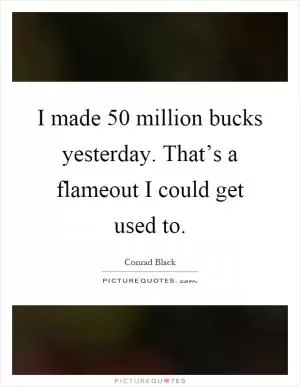 I made 50 million bucks yesterday. That’s a flameout I could get used to Picture Quote #1