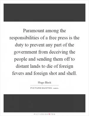 Paramount among the responsibilities of a free press is the duty to prevent any part of the government from deceiving the people and sending them off to distant lands to die of foreign fevers and foreign shot and shell Picture Quote #1