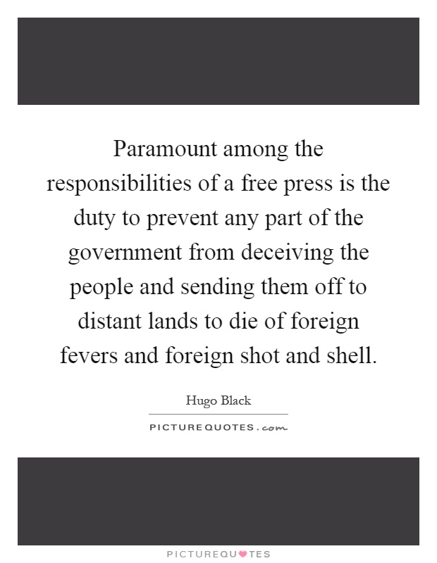 Paramount among the responsibilities of a free press is the duty to prevent any part of the government from deceiving the people and sending them off to distant lands to die of foreign fevers and foreign shot and shell Picture Quote #1