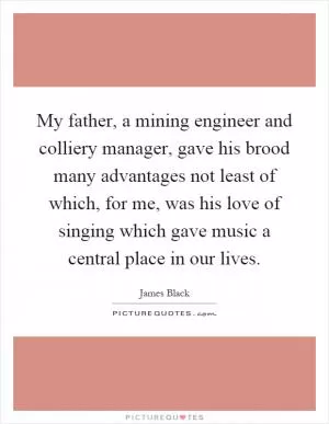 My father, a mining engineer and colliery manager, gave his brood many advantages not least of which, for me, was his love of singing which gave music a central place in our lives Picture Quote #1