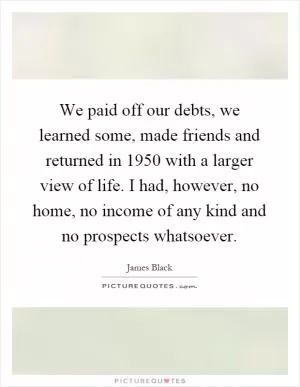 We paid off our debts, we learned some, made friends and returned in 1950 with a larger view of life. I had, however, no home, no income of any kind and no prospects whatsoever Picture Quote #1