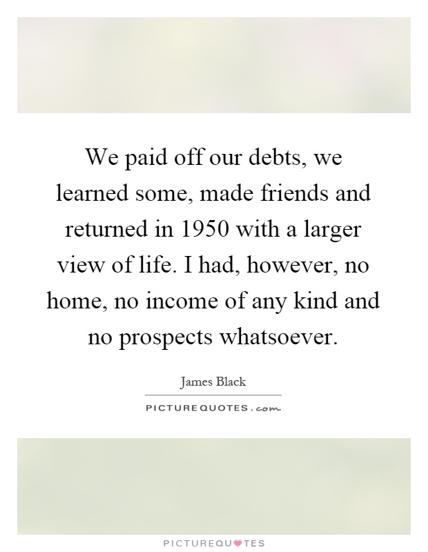 We paid off our debts, we learned some, made friends and returned in 1950 with a larger view of life. I had, however, no home, no income of any kind and no prospects whatsoever Picture Quote #1