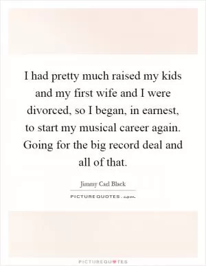 I had pretty much raised my kids and my first wife and I were divorced, so I began, in earnest, to start my musical career again. Going for the big record deal and all of that Picture Quote #1