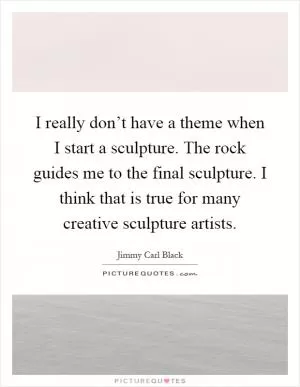 I really don’t have a theme when I start a sculpture. The rock guides me to the final sculpture. I think that is true for many creative sculpture artists Picture Quote #1