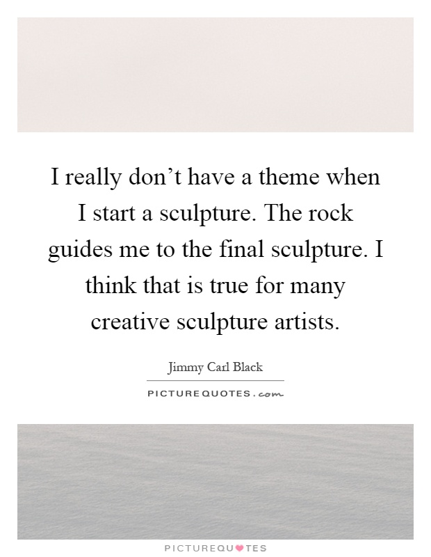 I really don't have a theme when I start a sculpture. The rock guides me to the final sculpture. I think that is true for many creative sculpture artists Picture Quote #1