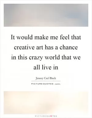 It would make me feel that creative art has a chance in this crazy world that we all live in Picture Quote #1