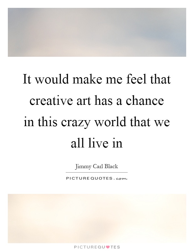 It would make me feel that creative art has a chance in this crazy world that we all live in Picture Quote #1