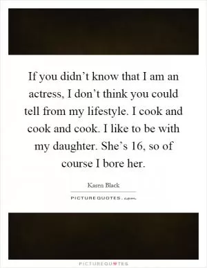 If you didn’t know that I am an actress, I don’t think you could tell from my lifestyle. I cook and cook and cook. I like to be with my daughter. She’s 16, so of course I bore her Picture Quote #1