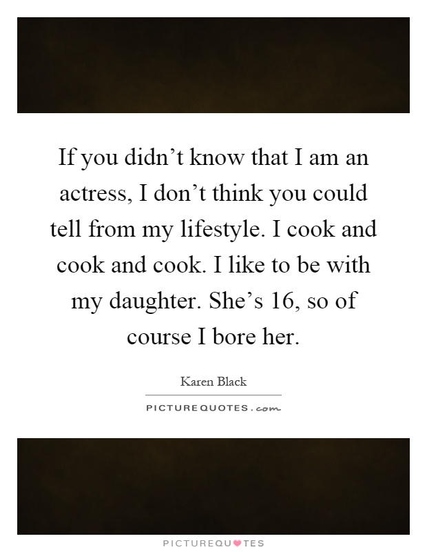 If you didn't know that I am an actress, I don't think you could tell from my lifestyle. I cook and cook and cook. I like to be with my daughter. She's 16, so of course I bore her Picture Quote #1