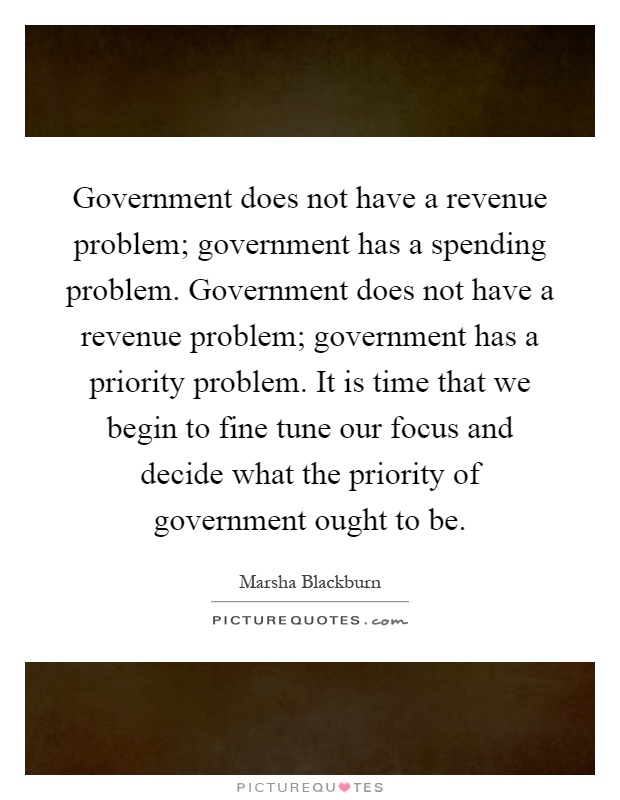 Government does not have a revenue problem; government has a spending problem. Government does not have a revenue problem; government has a priority problem. It is time that we begin to fine tune our focus and decide what the priority of government ought to be Picture Quote #1