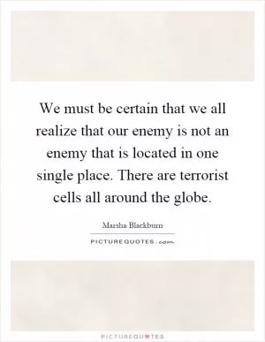 We must be certain that we all realize that our enemy is not an enemy that is located in one single place. There are terrorist cells all around the globe Picture Quote #1