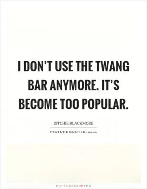 I don’t use the twang bar anymore. It’s become too popular Picture Quote #1