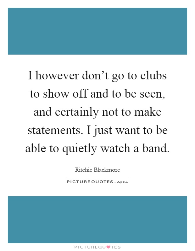 I however don't go to clubs to show off and to be seen, and certainly not to make statements. I just want to be able to quietly watch a band Picture Quote #1