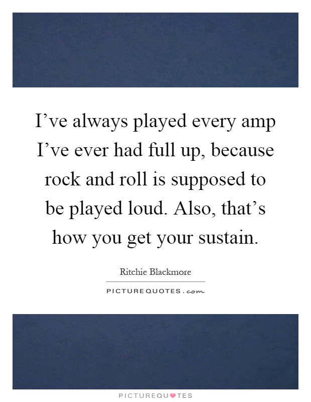 I've always played every amp I've ever had full up, because rock and roll is supposed to be played loud. Also, that's how you get your sustain Picture Quote #1